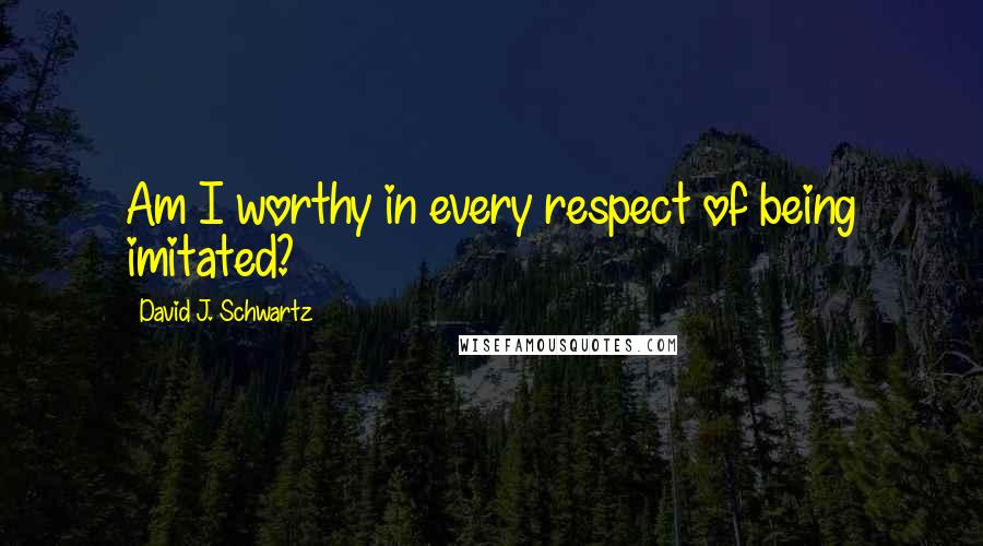 David J. Schwartz Quotes: Am I worthy in every respect of being imitated?