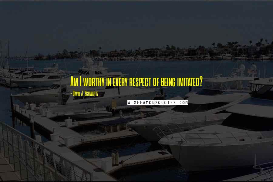 David J. Schwartz Quotes: Am I worthy in every respect of being imitated?