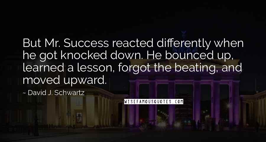 David J. Schwartz Quotes: But Mr. Success reacted differently when he got knocked down. He bounced up, learned a lesson, forgot the beating, and moved upward.