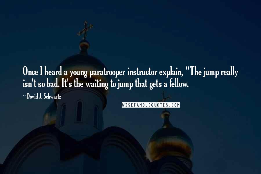 David J. Schwartz Quotes: Once I heard a young paratrooper instructor explain, "The jump really isn't so bad. It's the waiting to jump that gets a fellow.