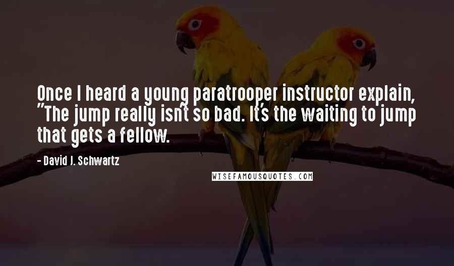 David J. Schwartz Quotes: Once I heard a young paratrooper instructor explain, "The jump really isn't so bad. It's the waiting to jump that gets a fellow.