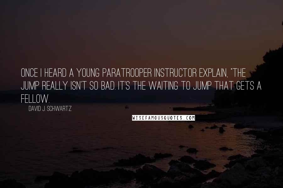 David J. Schwartz Quotes: Once I heard a young paratrooper instructor explain, "The jump really isn't so bad. It's the waiting to jump that gets a fellow.