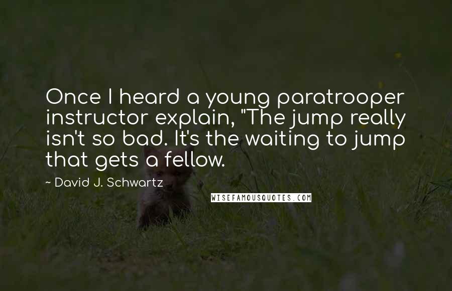 David J. Schwartz Quotes: Once I heard a young paratrooper instructor explain, "The jump really isn't so bad. It's the waiting to jump that gets a fellow.