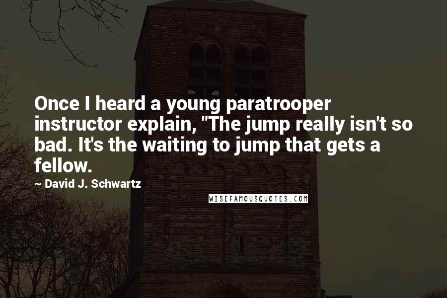 David J. Schwartz Quotes: Once I heard a young paratrooper instructor explain, "The jump really isn't so bad. It's the waiting to jump that gets a fellow.