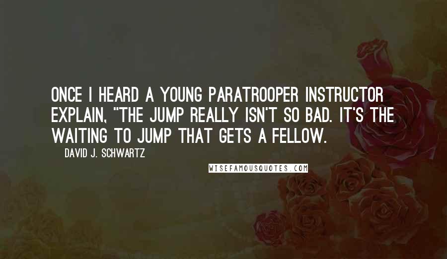 David J. Schwartz Quotes: Once I heard a young paratrooper instructor explain, "The jump really isn't so bad. It's the waiting to jump that gets a fellow.