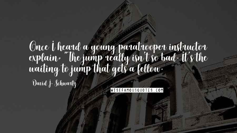 David J. Schwartz Quotes: Once I heard a young paratrooper instructor explain, "The jump really isn't so bad. It's the waiting to jump that gets a fellow.