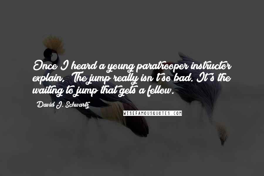 David J. Schwartz Quotes: Once I heard a young paratrooper instructor explain, "The jump really isn't so bad. It's the waiting to jump that gets a fellow.