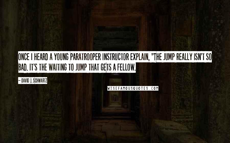 David J. Schwartz Quotes: Once I heard a young paratrooper instructor explain, "The jump really isn't so bad. It's the waiting to jump that gets a fellow.