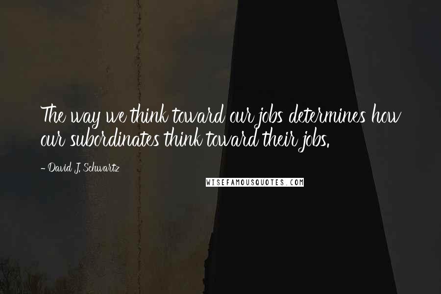 David J. Schwartz Quotes: The way we think toward our jobs determines how our subordinates think toward their jobs.