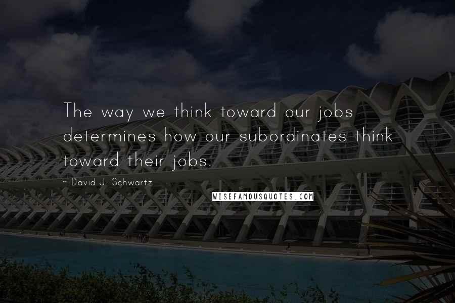 David J. Schwartz Quotes: The way we think toward our jobs determines how our subordinates think toward their jobs.