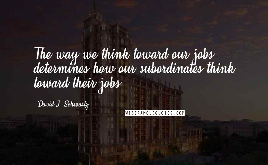 David J. Schwartz Quotes: The way we think toward our jobs determines how our subordinates think toward their jobs.