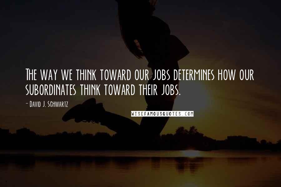 David J. Schwartz Quotes: The way we think toward our jobs determines how our subordinates think toward their jobs.