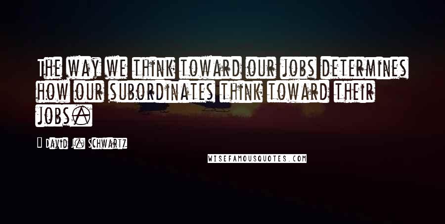 David J. Schwartz Quotes: The way we think toward our jobs determines how our subordinates think toward their jobs.