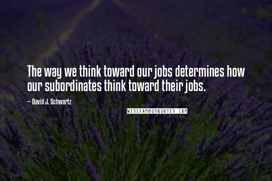 David J. Schwartz Quotes: The way we think toward our jobs determines how our subordinates think toward their jobs.