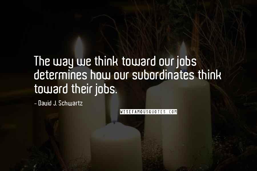 David J. Schwartz Quotes: The way we think toward our jobs determines how our subordinates think toward their jobs.