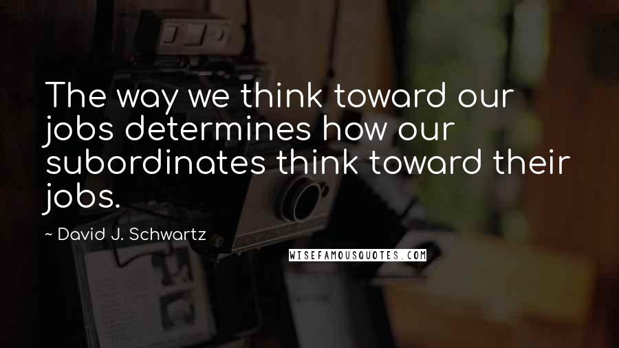 David J. Schwartz Quotes: The way we think toward our jobs determines how our subordinates think toward their jobs.