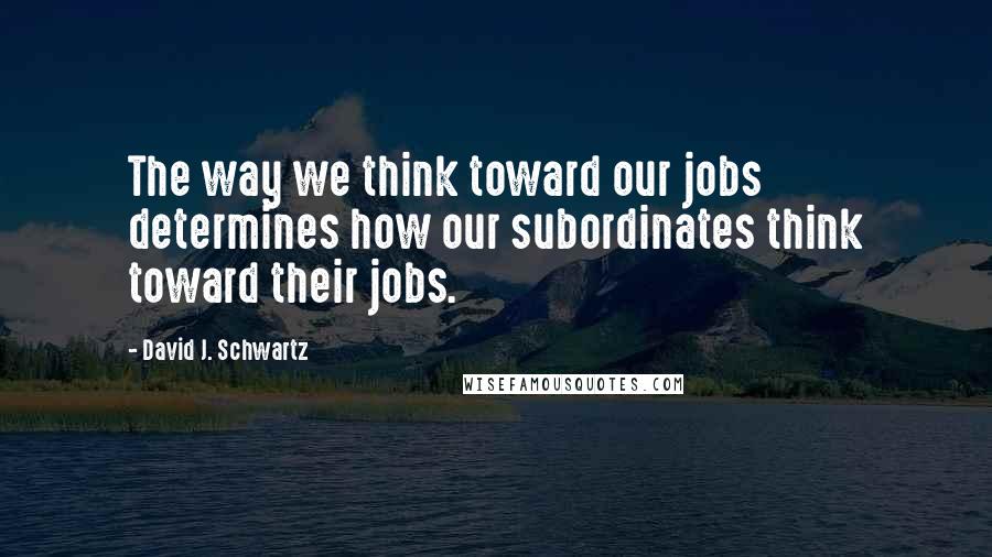 David J. Schwartz Quotes: The way we think toward our jobs determines how our subordinates think toward their jobs.