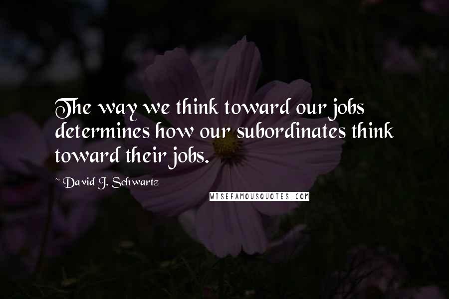 David J. Schwartz Quotes: The way we think toward our jobs determines how our subordinates think toward their jobs.