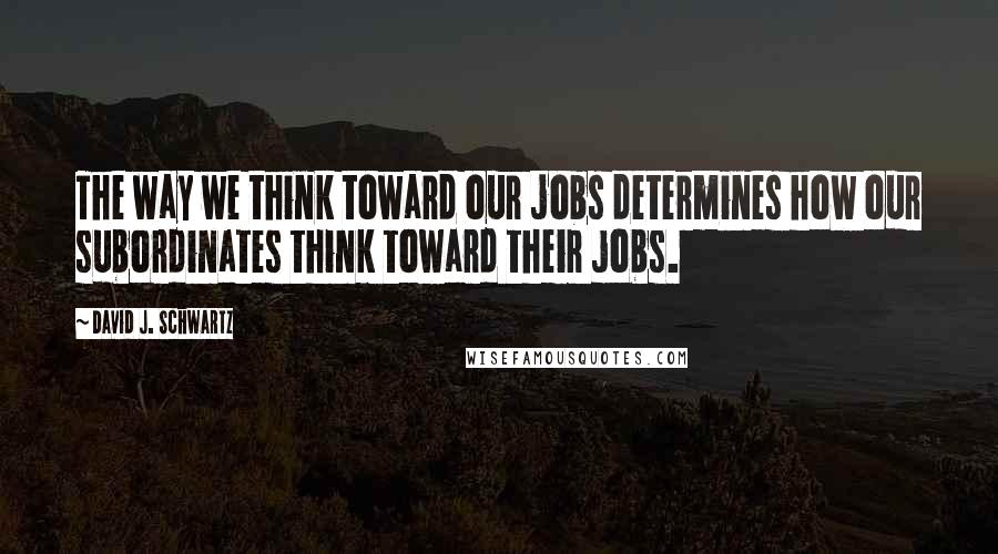 David J. Schwartz Quotes: The way we think toward our jobs determines how our subordinates think toward their jobs.