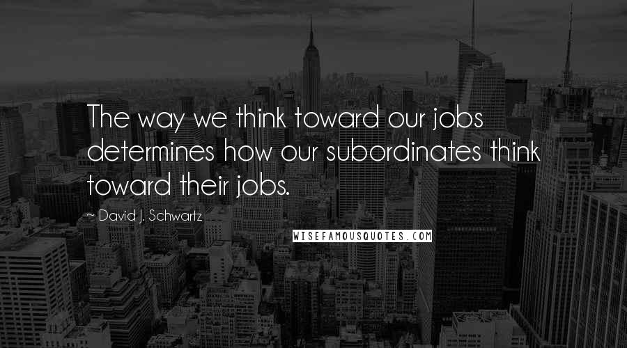 David J. Schwartz Quotes: The way we think toward our jobs determines how our subordinates think toward their jobs.