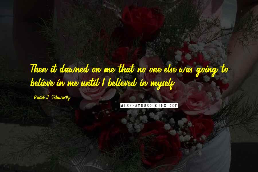 David J. Schwartz Quotes: Then it dawned on me that no one else was going to believe in me until I believed in myself.