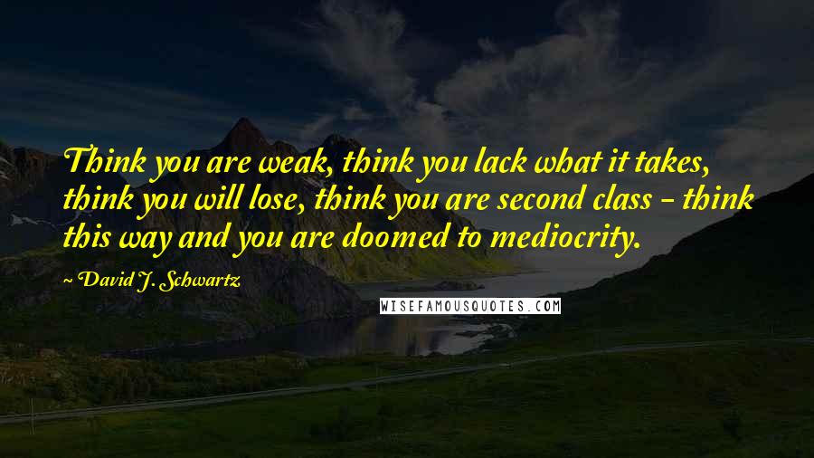 David J. Schwartz Quotes: Think you are weak, think you lack what it takes, think you will lose, think you are second class - think this way and you are doomed to mediocrity.