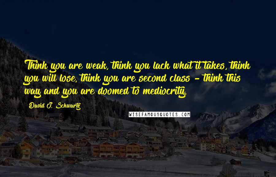 David J. Schwartz Quotes: Think you are weak, think you lack what it takes, think you will lose, think you are second class - think this way and you are doomed to mediocrity.