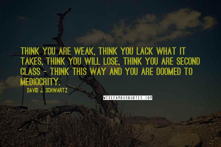 David J. Schwartz Quotes: Think you are weak, think you lack what it takes, think you will lose, think you are second class - think this way and you are doomed to mediocrity.