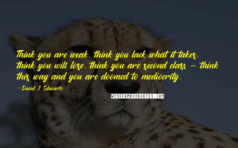 David J. Schwartz Quotes: Think you are weak, think you lack what it takes, think you will lose, think you are second class - think this way and you are doomed to mediocrity.