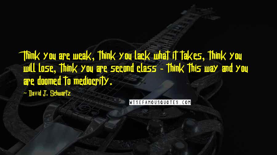 David J. Schwartz Quotes: Think you are weak, think you lack what it takes, think you will lose, think you are second class - think this way and you are doomed to mediocrity.