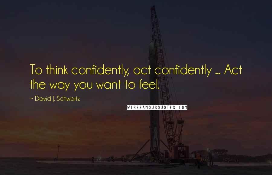 David J. Schwartz Quotes: To think confidently, act confidently ... Act the way you want to feel.