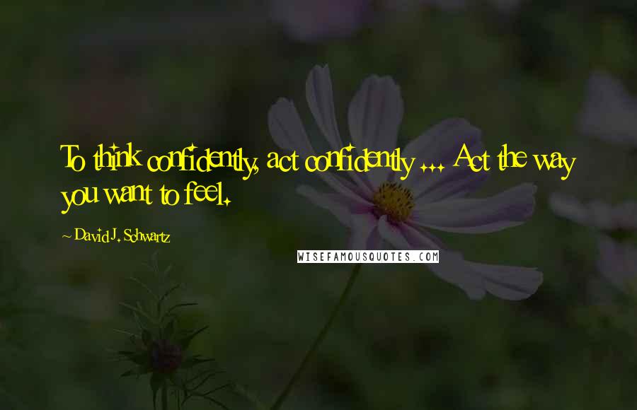 David J. Schwartz Quotes: To think confidently, act confidently ... Act the way you want to feel.
