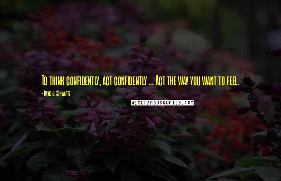 David J. Schwartz Quotes: To think confidently, act confidently ... Act the way you want to feel.