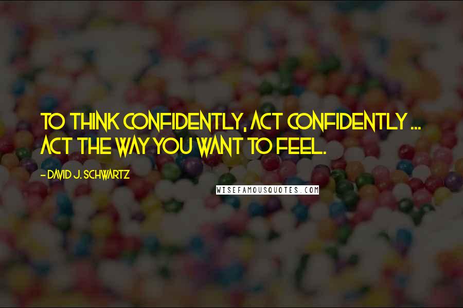 David J. Schwartz Quotes: To think confidently, act confidently ... Act the way you want to feel.