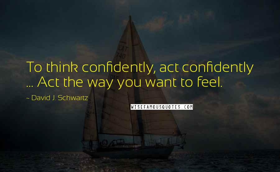 David J. Schwartz Quotes: To think confidently, act confidently ... Act the way you want to feel.