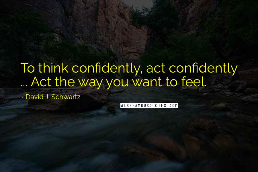 David J. Schwartz Quotes: To think confidently, act confidently ... Act the way you want to feel.