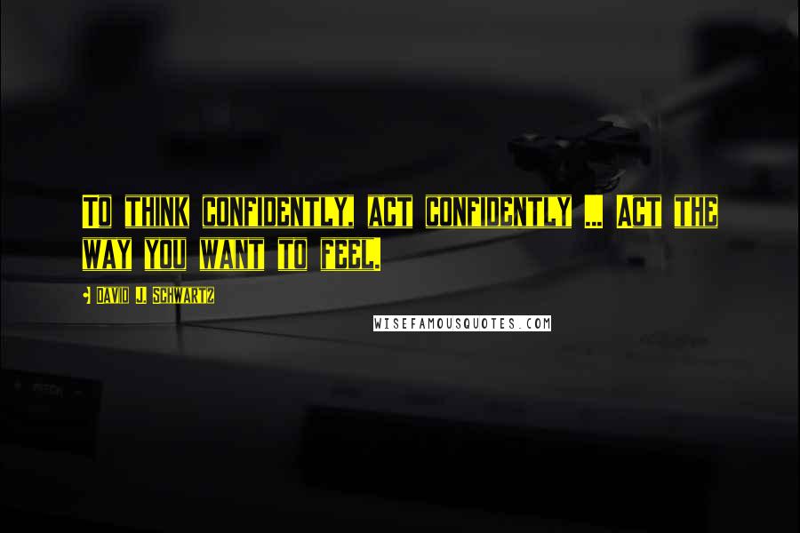 David J. Schwartz Quotes: To think confidently, act confidently ... Act the way you want to feel.