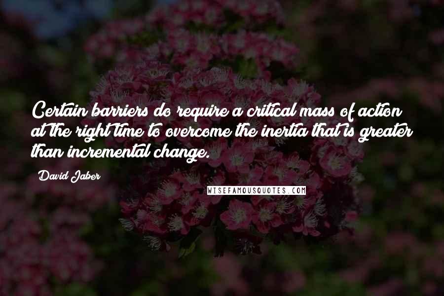 David Jaber Quotes: Certain barriers do require a critical mass of action at the right time to overcome the inertia that is greater than incremental change.