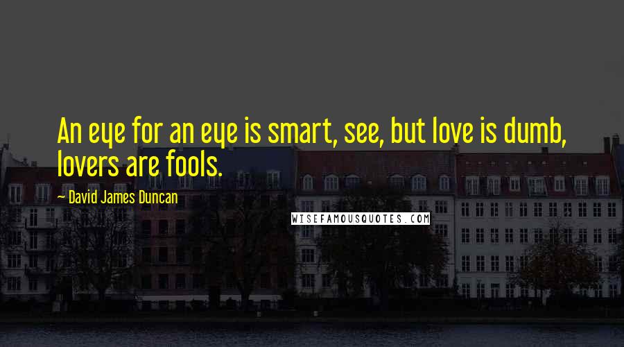 David James Duncan Quotes: An eye for an eye is smart, see, but love is dumb, lovers are fools.