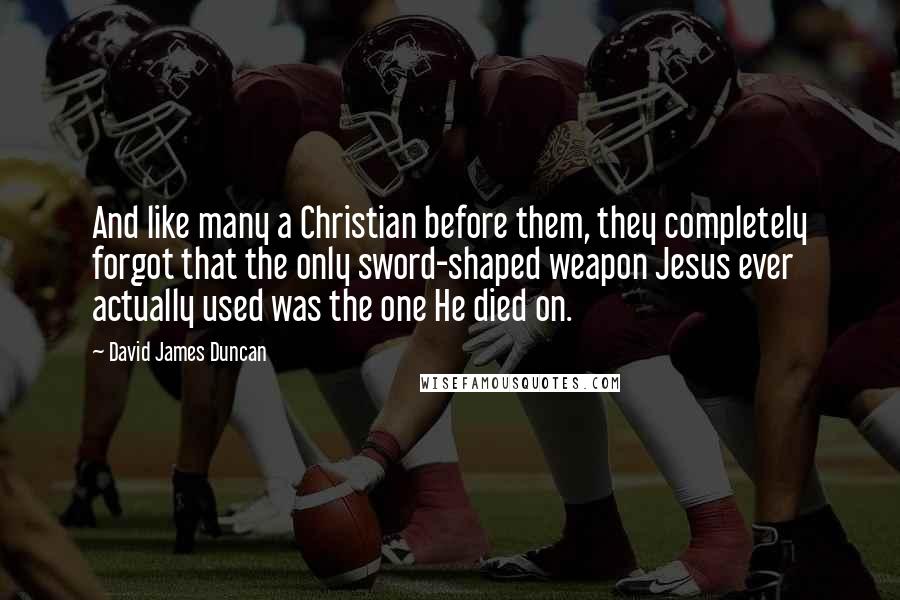 David James Duncan Quotes: And like many a Christian before them, they completely forgot that the only sword-shaped weapon Jesus ever actually used was the one He died on.