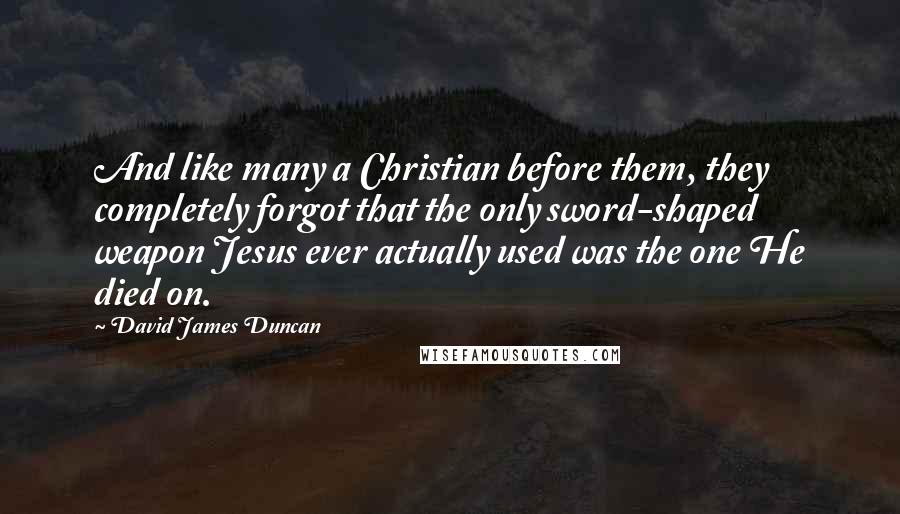 David James Duncan Quotes: And like many a Christian before them, they completely forgot that the only sword-shaped weapon Jesus ever actually used was the one He died on.