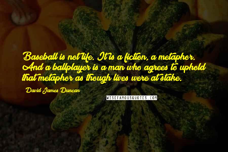 David James Duncan Quotes: Baseball is not life. It is a fiction, a metaphor. And a ballplayer is a man who agrees to uphold that metaphor as though lives were at stake.