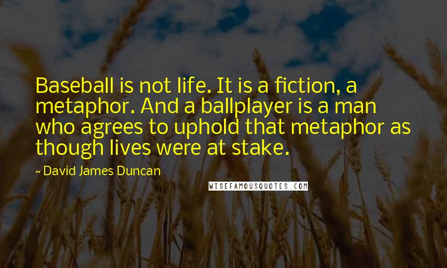 David James Duncan Quotes: Baseball is not life. It is a fiction, a metaphor. And a ballplayer is a man who agrees to uphold that metaphor as though lives were at stake.