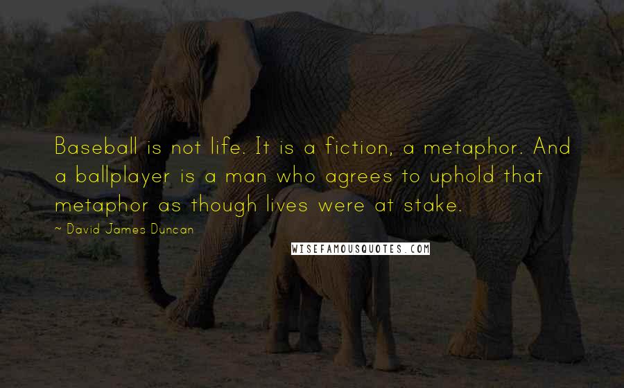 David James Duncan Quotes: Baseball is not life. It is a fiction, a metaphor. And a ballplayer is a man who agrees to uphold that metaphor as though lives were at stake.
