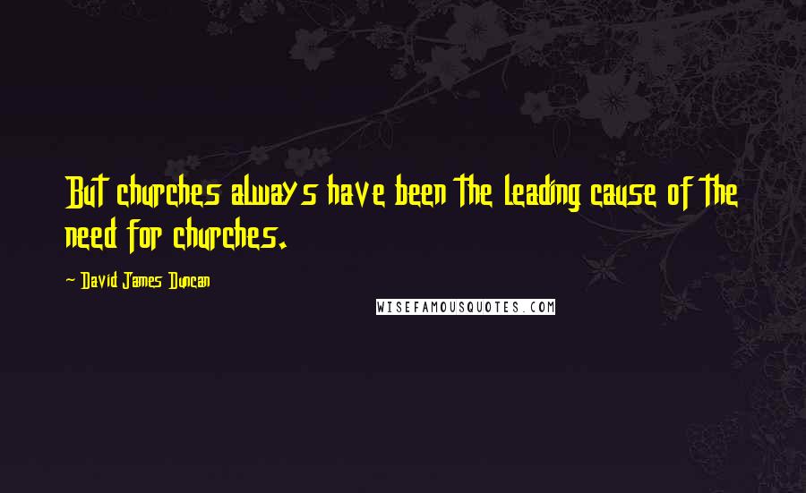 David James Duncan Quotes: But churches always have been the leading cause of the need for churches.