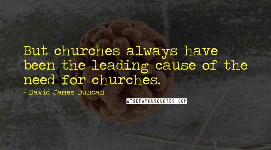 David James Duncan Quotes: But churches always have been the leading cause of the need for churches.