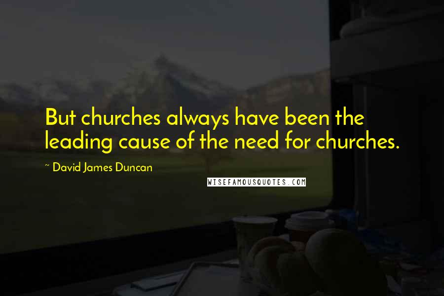 David James Duncan Quotes: But churches always have been the leading cause of the need for churches.