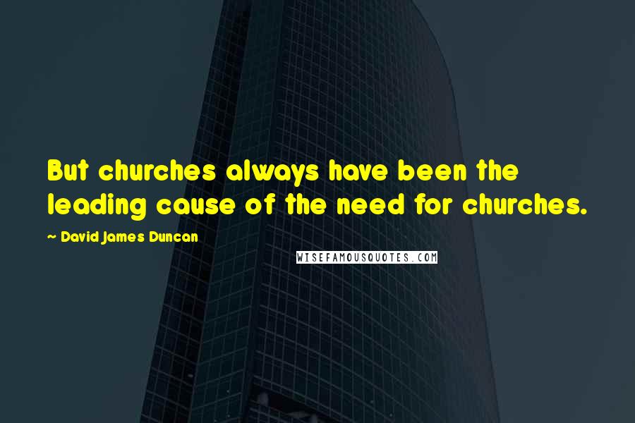 David James Duncan Quotes: But churches always have been the leading cause of the need for churches.