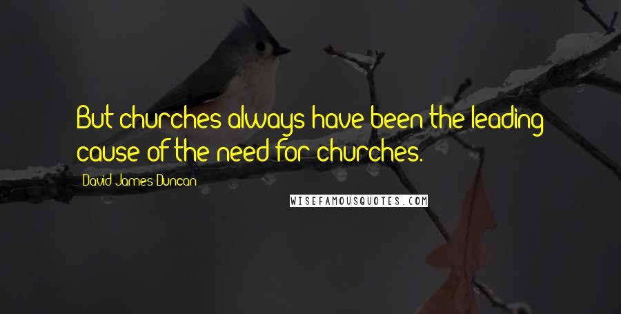 David James Duncan Quotes: But churches always have been the leading cause of the need for churches.