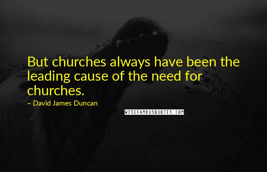 David James Duncan Quotes: But churches always have been the leading cause of the need for churches.